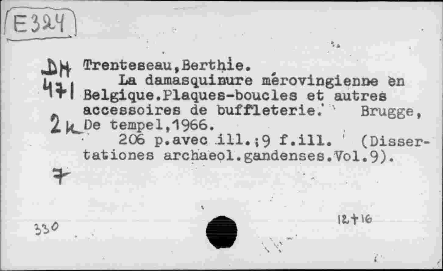 ﻿ЕЗЙЗГі
Trentевeau,Berthie.
ь» « La damasquinure mérovingienne èn ’ТІ Belgique.Plaques-boucles et autres accessoires de buffleterie.* ' Brugge, 2|eDe tempe 1,1966.
206 p.avec ,ill.;9 f.ill. ' (Dissertât iones archaeol.gandenses.Vol.9).

